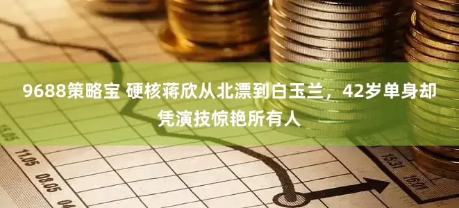 9688策略宝 硬核蒋欣从北漂到白玉兰，42岁单身却凭演技惊艳所有人
