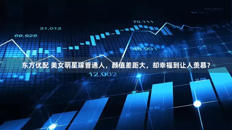 东方优配 美女明星嫁普通人，颜值差距大，却幸福到让人羡慕？