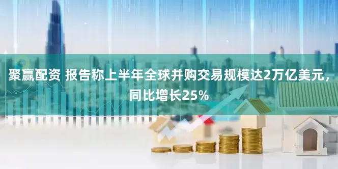 聚赢配资 报告称上半年全球并购交易规模达2万亿美元，同比增长25%