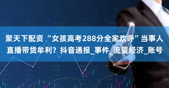 聚天下配资 “女孩高考288分全家欢呼”当事人直播带货牟利？抖音通报_事件_流量经济_账号