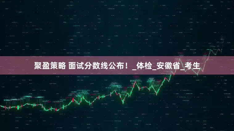 聚盈策略 面试分数线公布！_体检_安徽省_考生