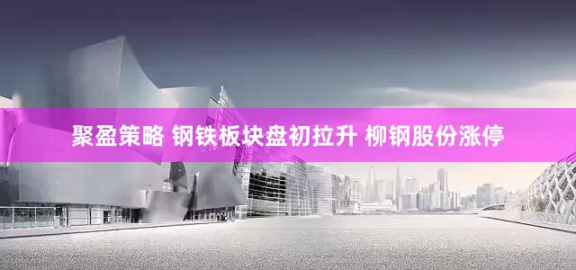 聚盈策略 钢铁板块盘初拉升 柳钢股份涨停