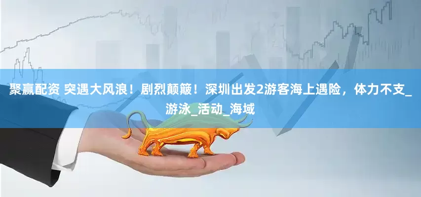 聚赢配资 突遇大风浪！剧烈颠簸！深圳出发2游客海上遇险，体力不支_游泳_活动_海域