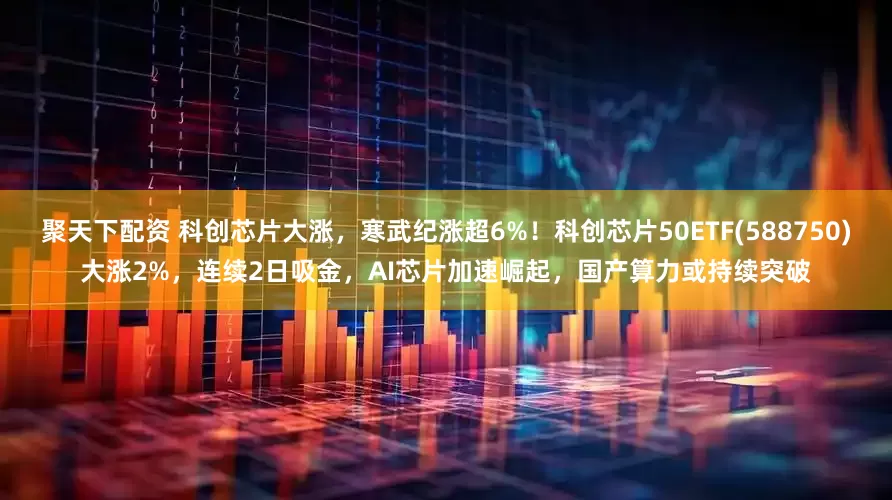 聚天下配资 科创芯片大涨，寒武纪涨超6%！科创芯片50ETF(588750)大涨2%，连续2日吸金，AI芯片加速崛起，国产算力或持续突破