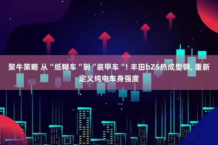 聚牛策略 从“纸糊车“到“装甲车“! 丰田bZ5热成型钢, 重新定义纯电车身强度