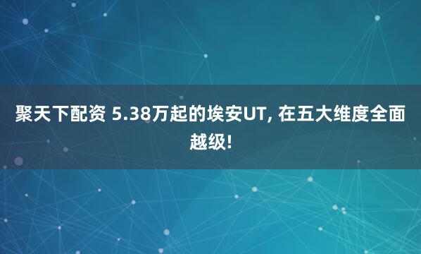 聚天下配资 5.38万起的埃安UT, 在五大维度全面越级!