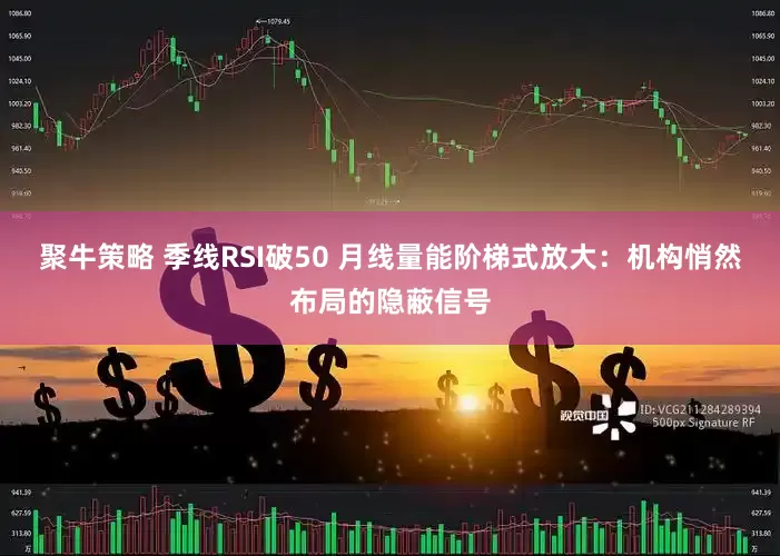 聚牛策略 季线RSI破50 月线量能阶梯式放大：机构悄然布局的隐蔽信号