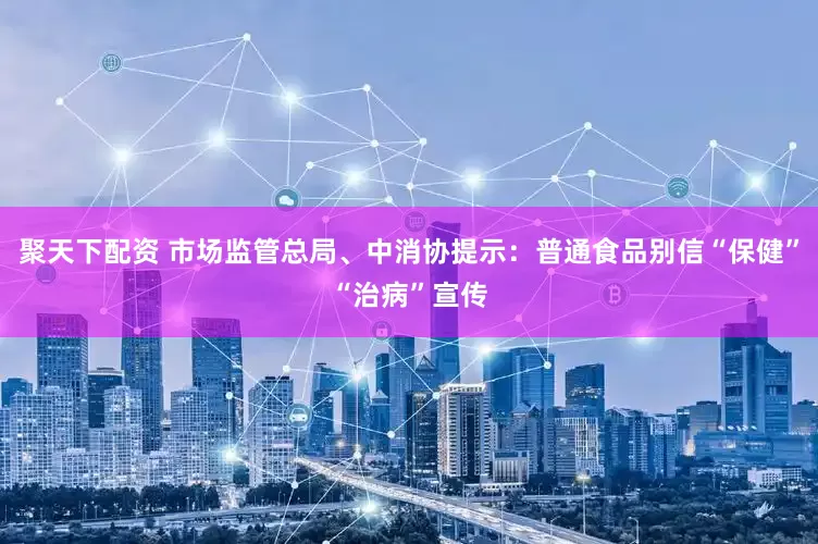 聚天下配资 市场监管总局、中消协提示：普通食品别信“保健”“治病”宣传