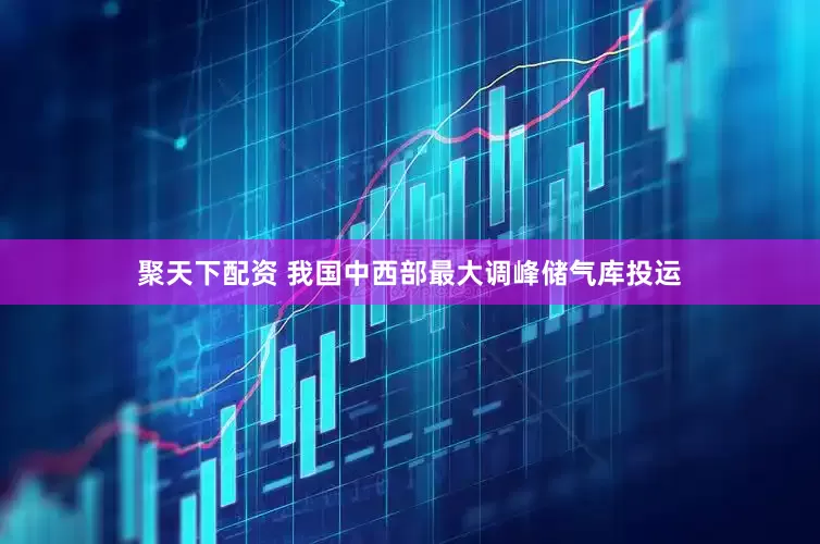 聚天下配资 我国中西部最大调峰储气库投运