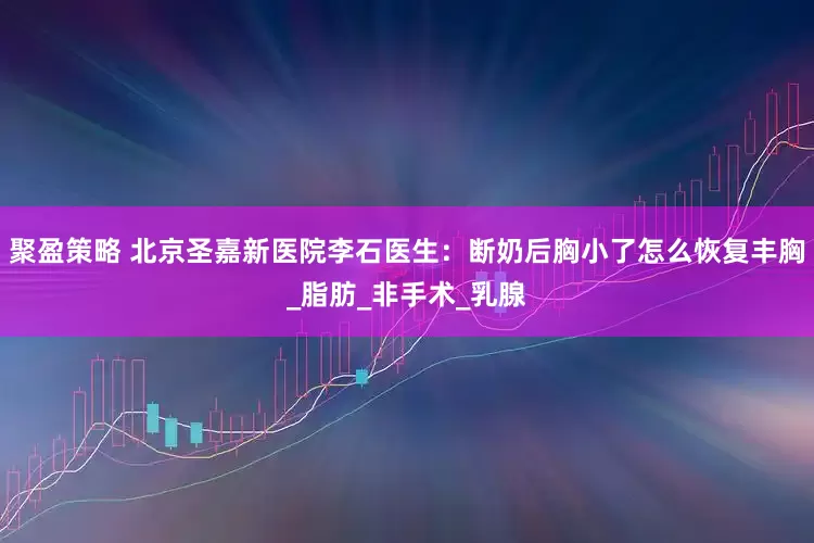 聚盈策略 北京圣嘉新医院李石医生：断奶后胸小了怎么恢复丰胸_脂肪_非手术_乳腺