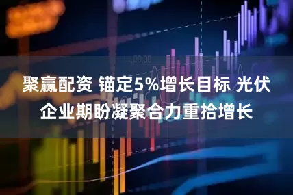 聚赢配资 锚定5%增长目标 光伏企业期盼凝聚合力重拾增长