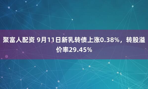 聚富人配资 9月11日新乳转债上涨0.38%,转股溢价率29.45%