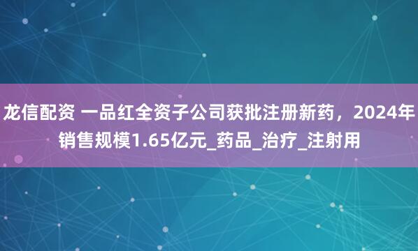龙信配资 一品红全资子公司获批注册新药，2024年销售规模1.65亿元_药品_治疗_注射用