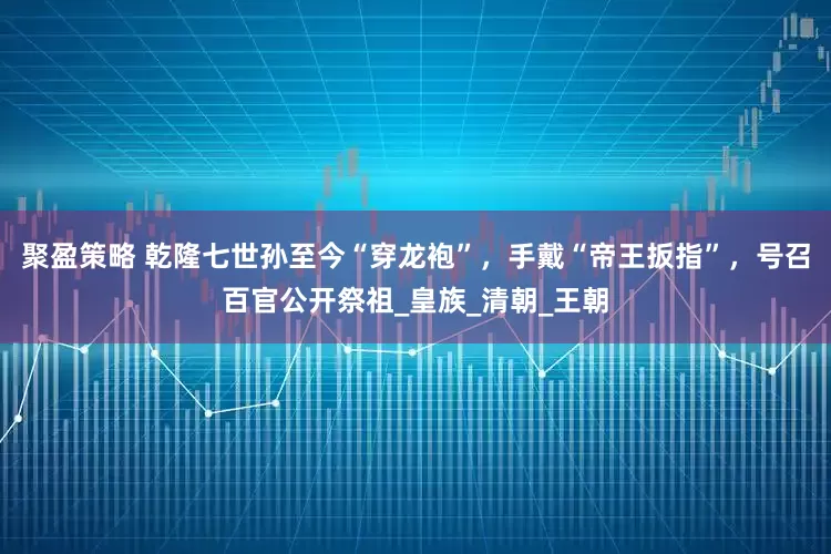 聚盈策略 乾隆七世孙至今“穿龙袍”，手戴“帝王扳指”，号召百官公开祭祖_皇族_清朝_王朝