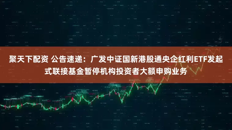 聚天下配资 公告速递：广发中证国新港股通央企红利ETF发起式联接基金暂停机构投资者大额申购业务