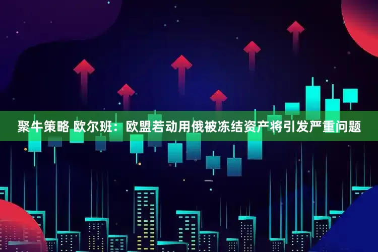 聚牛策略 欧尔班：欧盟若动用俄被冻结资产将引发严重问题