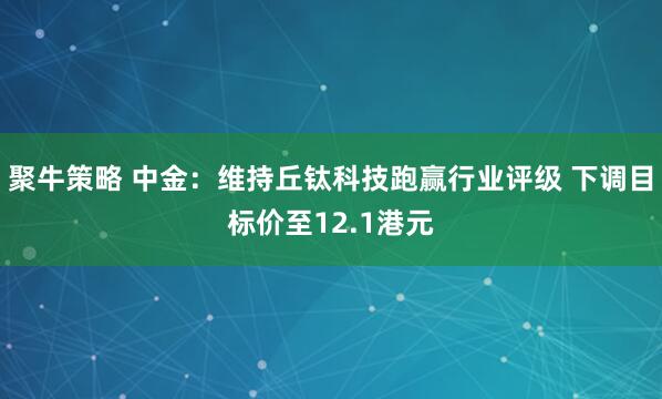 聚牛策略 中金：维持丘钛科技跑赢行业评级 下调目标价至12.1港元
