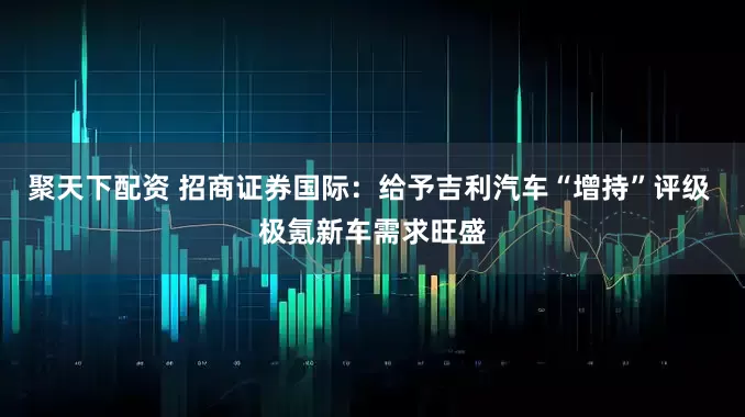 聚天下配资 招商证券国际：给予吉利汽车“增持”评级 极氪新车需求旺盛