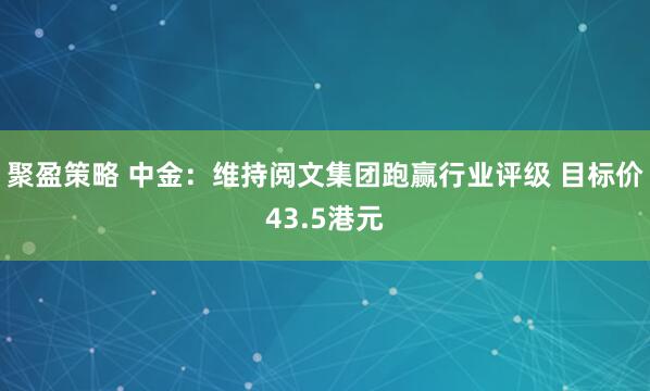 聚盈策略 中金：维持阅文集团跑赢行业评级 目标价43.5港元