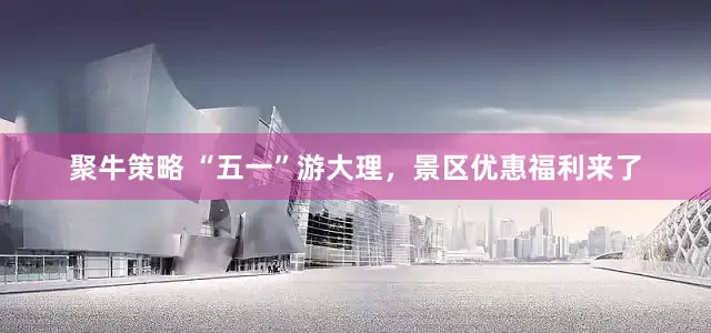 聚牛策略 “五一”游大理，景区优惠福利来了