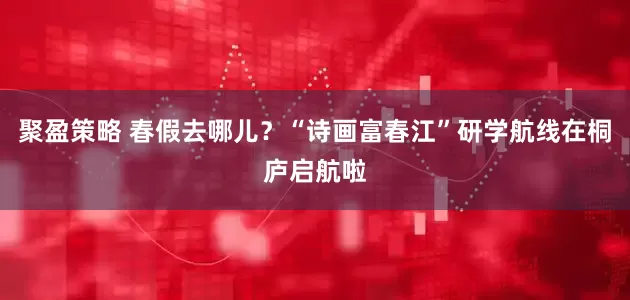 聚盈策略 春假去哪儿?“诗画富春江”研学航线在桐庐启航啦